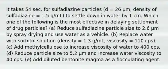 It takes 54 sec. for sulfadiazine particles (d = 26 μm, density of sulfadiazine = 1.5 g/mL) to settle down in water by 1 cm. Which one of the following is the most effective in delaying settlement of drug particles? (a) Reduce sulfadiazine particle size to 2.6 μm by spray drying and use water as a vehicle. (b) Replace water with sorbitol solution (density = 1.3 g/mL, viscosity = 110 cps). (c) Add methylcellulose to increase viscosity of water to 400 cps. (d) Reduce particle size to 5.2 μm and increase water viscosity to 40 cps. (e) Add diluted bentonite magma as a flocculating agent.