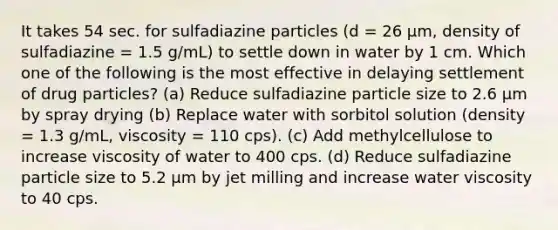 It takes 54 sec. for sulfadiazine particles (d = 26 µm, density of sulfadiazine = 1.5 g/mL) to settle down in water by 1 cm. Which one of the following is the most effective in delaying settlement of drug particles? (a) Reduce sulfadiazine particle size to 2.6 µm by spray drying (b) Replace water with sorbitol solution (density = 1.3 g/mL, viscosity = 110 cps). (c) Add methylcellulose to increase viscosity of water to 400 cps. (d) Reduce sulfadiazine particle size to 5.2 µm by jet milling and increase water viscosity to 40 cps.