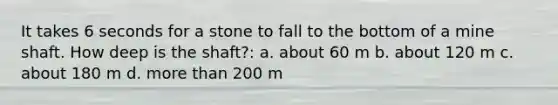 It takes 6 seconds for a stone to fall to the bottom of a mine shaft. How deep is the shaft?: a. about 60 m b. about 120 m c. about 180 m d. more than 200 m