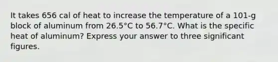 It takes 656 cal of heat to increase the temperature of a 101-g block of aluminum from 26.5°C to 56.7°C. What is the specific heat of aluminum? Express your answer to three significant figures.