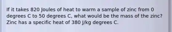 If it takes 820 Joules of heat to warm a sample of zinc from 0 degrees C to 50 degrees C, what would be the mass of the zinc? Zinc has a specific heat of 380 J/kg degrees C.