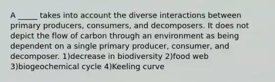 A _____ takes into account the diverse interactions between primary producers, consumers, and decomposers. It does not depict the flow of carbon through an environment as being dependent on a single primary producer, consumer, and decomposer. 1)decrease in biodiversity 2)food web 3)biogeochemical cycle 4)Keeling curve