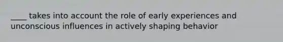 ____ takes into account the role of early experiences and unconscious influences in actively shaping behavior