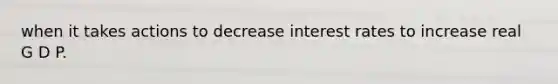 when it takes actions to decrease interest rates to increase real G D P.