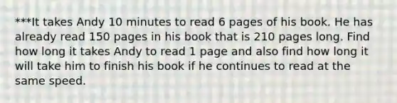 ***It takes Andy 10 minutes to read 6 pages of his book. He has already read 150 pages in his book that is 210 pages long. Find how long it takes Andy to read 1 page and also find how long it will take him to finish his book if he continues to read at the same speed.