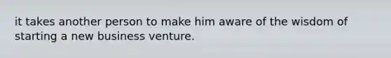 it takes another person to make him aware of the wisdom of starting a new business venture.