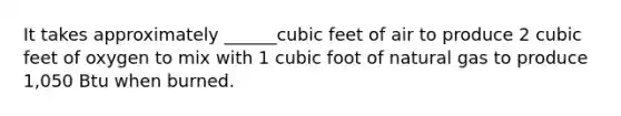 It takes approximately ______cubic feet of air to produce 2 cubic feet of oxygen to mix with 1 cubic foot of natural gas to produce 1,050 Btu when burned.