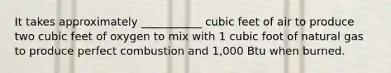 It takes approximately ___________ cubic feet of air to produce two cubic feet of oxygen to mix with 1 cubic foot of natural gas to produce perfect combustion and 1,000 Btu when burned.