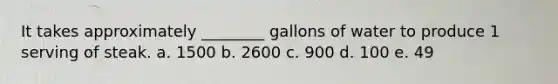 It takes approximately ________ gallons of water to produce 1 serving of steak. a. 1500 b. 2600 c. 900 d. 100 e. 49