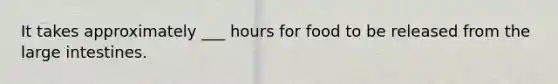 It takes approximately ___ hours for food to be released from the large intestines.