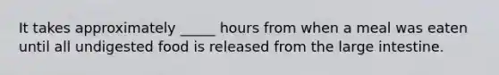 It takes approximately _____ hours from when a meal was eaten until all undigested food is released from the large intestine.