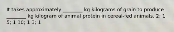 It takes approximately ________ kg kilograms of grain to produce ________ kg kilogram of animal protein in cereal-fed animals. 2; 1 5; 1 10; 1 3; 1