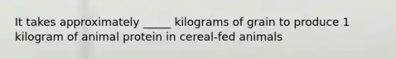 It takes approximately _____ kilograms of grain to produce 1 kilogram of animal protein in cereal-fed animals