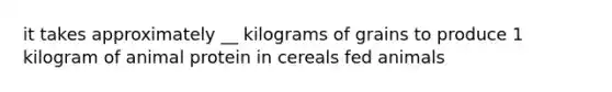 it takes approximately __ kilograms of grains to produce 1 kilogram of animal protein in cereals fed animals