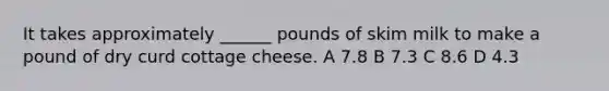 It takes approximately ______ pounds of skim milk to make a pound of dry curd cottage cheese. A 7.8 B 7.3 C 8.6 D 4.3