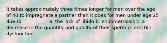 It takes approximately three times longer for men over the age of 40 to impregnate a partner than it does for men under age 25 due to __________. a. the lack of libido b. endometriosis c. a decrease in the quantity and quality of their sperm d. erectile dysfunction