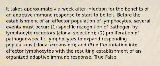 It takes approximately a week after infection for the benefits of an adaptive immune response to start to be felt. Before the establishment of an effector population of lymphocytes, several events must occur: (1) specific recognition of pathogen by lymphocyte receptors (clonal selection); (2) proliferation of pathogen-specific lymphocytes to expand responding populations (clonal expansion); and (3) differentiation into effector lymphocytes with the resulting establishment of an organized adaptive immune response. True False