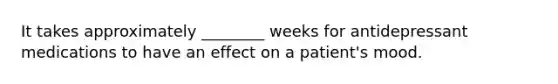 It takes approximately ________ weeks for antidepressant medications to have an effect on a patient's mood.