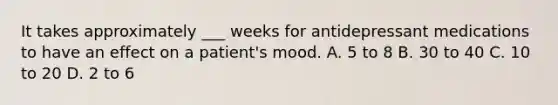 It takes approximately ___ weeks for antidepressant medications to have an effect on a patient's mood. A. 5 to 8 B. 30 to 40 C. 10 to 20 D. 2 to 6