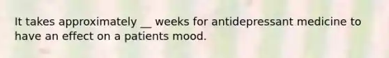 It takes approximately __ weeks for antidepressant medicine to have an effect on a patients mood.