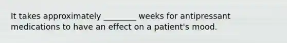 It takes approximately ________ weeks for antipressant medications to have an effect on a patient's mood.