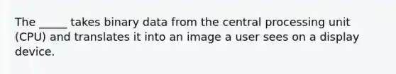 The _____ takes binary data from the central processing unit (CPU) and translates it into an image a user sees on a display device.