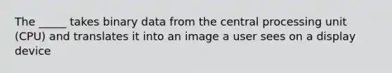 The _____ takes binary data from the central processing unit (CPU) and translates it into an image a user sees on a display device