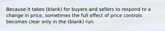 Because it takes (blank) for buyers and sellers to respond to a change in price, sometimes the full effect of price controls becomes clear only in the (blank) run.