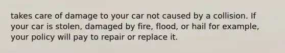 takes care of damage to your car not caused by a collision. If your car is stolen, damaged by fire, flood, or hail for example, your policy will pay to repair or replace it.