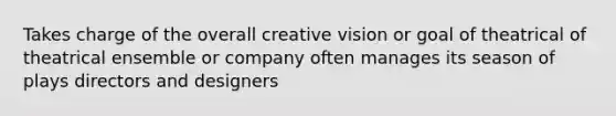 Takes charge of the overall creative vision or goal of theatrical of theatrical ensemble or company often manages its season of plays directors and designers