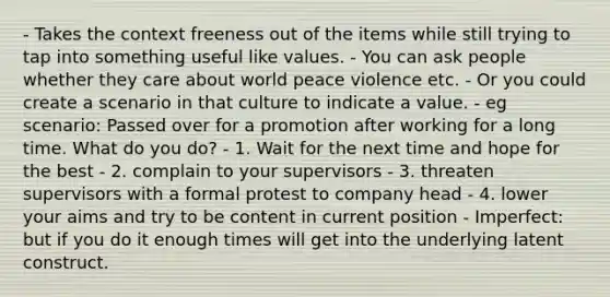 - Takes the context freeness out of the items while still trying to tap into something useful like values. - You can ask people whether they care about world peace violence etc. - Or you could create a scenario in that culture to indicate a value. - eg scenario: Passed over for a promotion after working for a long time. What do you do? - 1. Wait for the next time and hope for the best - 2. complain to your supervisors - 3. threaten supervisors with a formal protest to company head - 4. lower your aims and try to be content in current position - Imperfect: but if you do it enough times will get into the underlying latent construct.