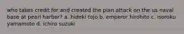 who takes credit for and created the plan attack on the us naval base at pearl harbor? a. hideki tojo b. emperor hirohito c. isoroku yamamoto d. ichiro suzuki