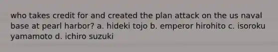 who takes credit for and created the plan attack on the us naval base at pearl harbor? a. hideki tojo b. emperor hirohito c. isoroku yamamoto d. ichiro suzuki