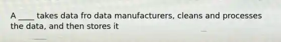 A ____ takes data fro data manufacturers, cleans and processes the data, and then stores it