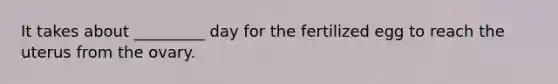 It takes about _________ day for the fertilized egg to reach the uterus from the ovary.