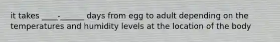 it takes ____-______ days from egg to adult depending on the temperatures and humidity levels at the location of the body