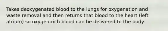 Takes deoxygenated blood to the lungs for oxygenation and waste removal and then returns that blood to the heart (left atrium) so oxygen-rich blood can be delivered to the body.