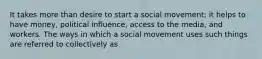 It takes more than desire to start a social movement; it helps to have money, political influence, access to the media, and workers. The ways in which a social movement uses such things are referred to collectively as