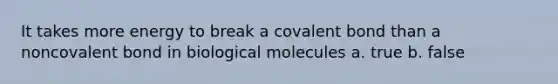 It takes more energy to break a covalent bond than a noncovalent bond in biological molecules a. true b. false