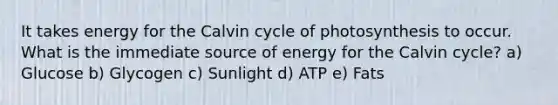 It takes energy for the Calvin cycle of photosynthesis to occur. What is the immediate source of energy for the Calvin cycle? a) Glucose b) Glycogen c) Sunlight d) ATP e) Fats