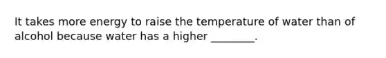 It takes more energy to raise the temperature of water than of alcohol because water has a higher ________.