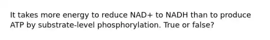 It takes more energy to reduce NAD+ to NADH than to produce ATP by substrate-level phosphorylation. True or false?