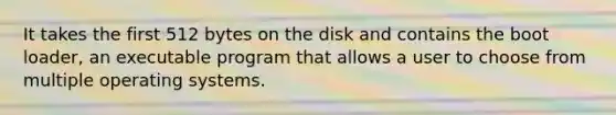 It takes the first 512 bytes on the disk and contains the boot loader, an executable program that allows a user to choose from multiple operating systems.