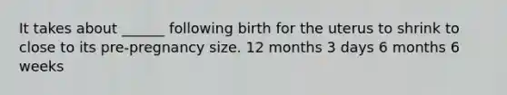 It takes about ______ following birth for the uterus to shrink to close to its pre-pregnancy size. 12 months 3 days 6 months 6 weeks