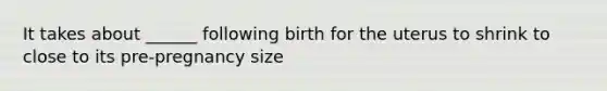 It takes about ______ following birth for the uterus to shrink to close to its pre-pregnancy size