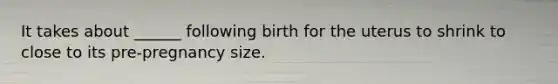 It takes about ______ following birth for the uterus to shrink to close to its pre-pregnancy size.