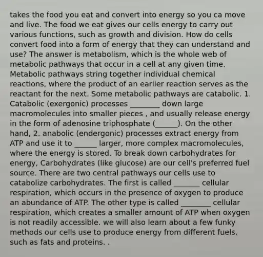 takes the food you eat and convert into energy so you ca move and live. The food we eat gives our cells energy to carry out various functions, such as growth and division. How do cells convert food into a form of energy that they can understand and use? The answer is metabolism, which is the whole web of metabolic pathways that occur in a cell at any given time. Metabolic pathways string together individual chemical reactions, where the product of an earlier reaction serves as the reactant for the next. Some metabolic pathways are catabolic. 1. Catabolic (exergonic) processes ________ down large macromolecules into smaller pieces , and usually release energy in the form of adenosine triphosphate (______). On the other hand, 2. anabolic (endergonic) processes extract energy from ATP and use it to ______ larger, more complex macromolecules, where the energy is stored. To break down carbohydrates for energy, Carbohydrates (like glucose) are our cell's preferred fuel source. There are two central pathways our cells use to catabolize carbohydrates. The first is called _______ cellular respiration, which occurs in the presence of oxygen to produce an abundance of ATP. The other type is called ________ cellular respiration, which creates a smaller amount of ATP when oxygen is not readily accessible. we will also learn about a few funky methods our cells use to produce energy from different fuels, such as fats and proteins. .