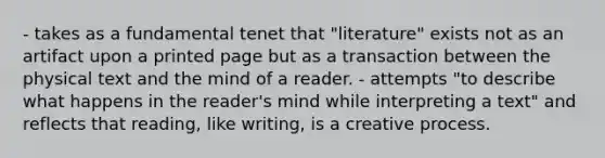 - takes as a fundamental tenet that "literature" exists not as an artifact upon a printed page but as a transaction between the physical text and the mind of a reader. - attempts "to describe what happens in the reader's mind while interpreting a text" and reflects that reading, like writing, is a creative process.