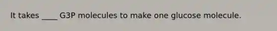 It takes ____ G3P molecules to make one glucose molecule.