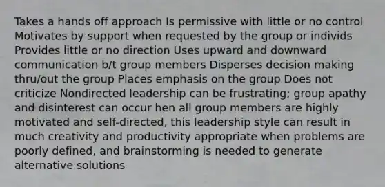 Takes a hands off approach Is permissive with little or no control Motivates by support when requested by the group or individs Provides little or no direction Uses upward and downward communication b/t group members Disperses decision making thru/out the group Places emphasis on the group Does not criticize Nondirected leadership can be frustrating; group apathy and disinterest can occur hen all group members are highly motivated and self-directed, this leadership style can result in much creativity and productivity appropriate when problems are poorly defined, and brainstorming is needed to generate alternative solutions